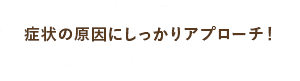 症状の原因にしっかりアプローチ！